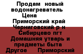 Продам  новый водонагреватель. › Цена ­ 7 500 - Приморский край, Черниговский р-н, Сибирцево пгт Домашняя утварь и предметы быта » Другое   . Приморский край